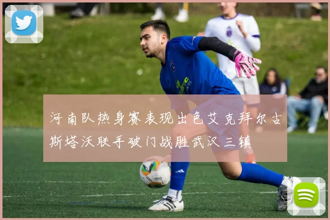 河南队热身赛表现出色艾克拜尔古斯塔沃联手破门战胜武汉三镇