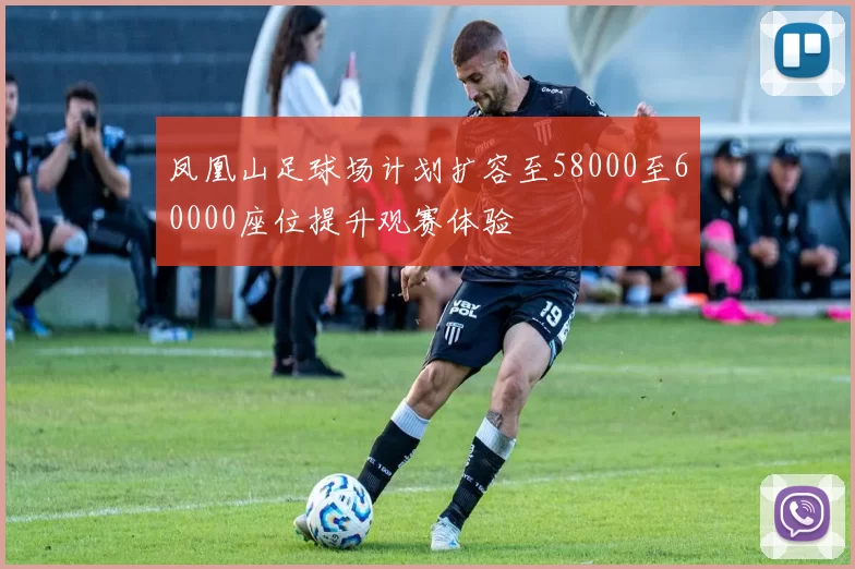 凤凰山足球场计划扩容至58000至60000座位提升观赛体验